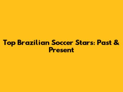 Top Brazilian Soccer Stars: Past & Present