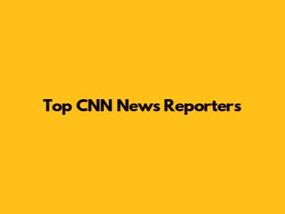 Top CNN News Reporters