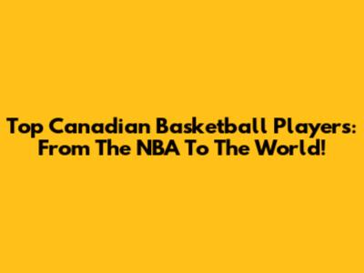 Top Canadian Basketball Players: From The NBA To The World!