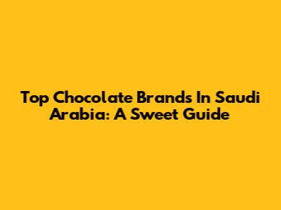 Top Chocolate Brands In Saudi Arabia: A Sweet Guide