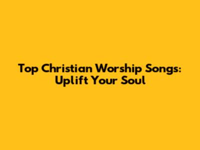Top Christian Worship Songs: Uplift Your Soul