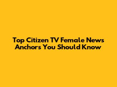 Top Citizen TV Female News Anchors You Should Know