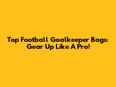 Top Football Goalkeeper Bags: Gear Up Like A Pro!