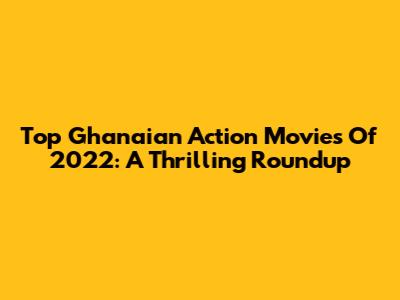 Top Ghanaian Action Movies Of 2022: A Thrilling Roundup