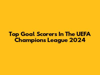 Top Goal Scorers In The UEFA Champions League 2024