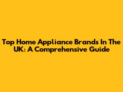 Top Home Appliance Brands In The UK: A Comprehensive Guide