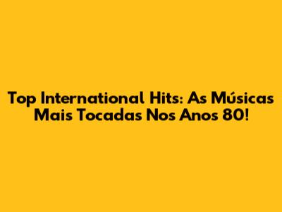 Top International Hits: As Músicas Mais Tocadas Nos Anos 80!