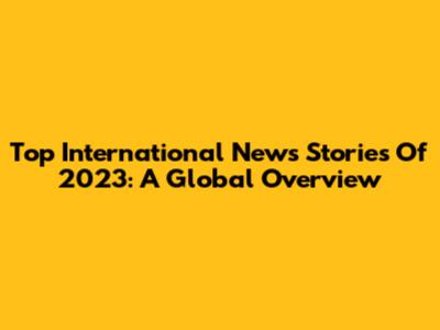 Top International News Stories Of 2023: A Global Overview