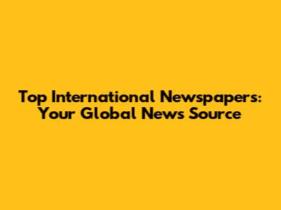 Top International Newspapers: Your Global News Source