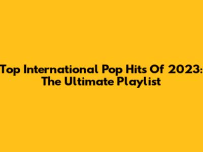 Top International Pop Hits Of 2023: The Ultimate Playlist