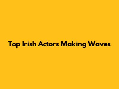 Top Irish Actors Making Waves