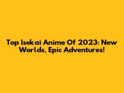Top Isekai Anime Of 2023: New Worlds, Epic Adventures!