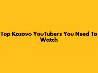 Top Kosovo YouTubers You Need To Watch