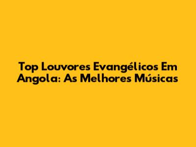 Top Louvores Evangélicos Em Angola: As Melhores Músicas