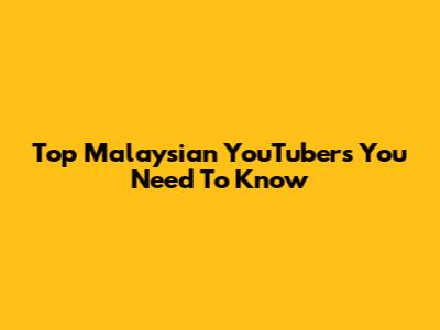 Top Malaysian YouTubers You Need To Know
