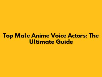 Top Male Anime Voice Actors: The Ultimate Guide