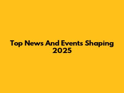 Top News And Events Shaping 2025