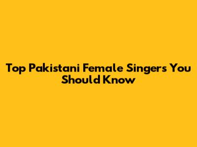 Top Pakistani Female Singers You Should Know