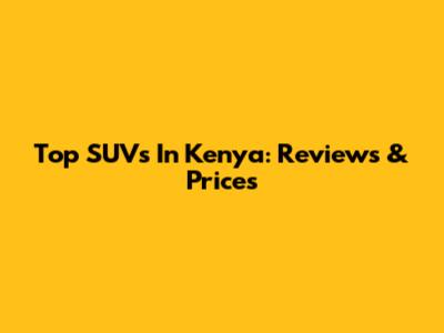 Top SUVs In Kenya: Reviews & Prices