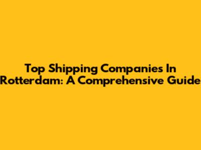 Top Shipping Companies In Rotterdam: A Comprehensive Guide