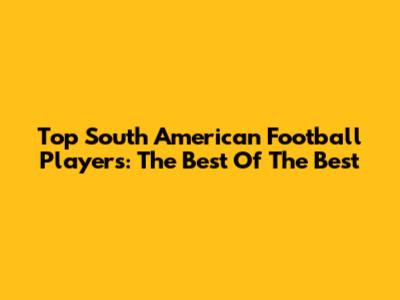 Top South American Football Players: The Best Of The Best