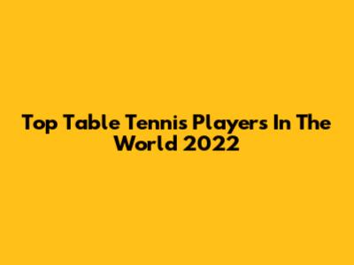 Top Table Tennis Players In The World 2022