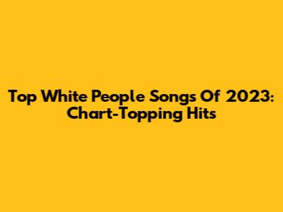 Top White People Songs Of 2023: Chart-Topping Hits
