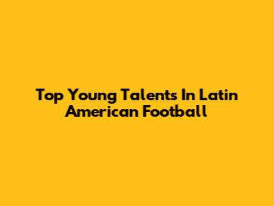 Top Young Talents In Latin American Football
