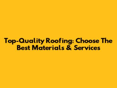 Top-Quality Roofing: Choose The Best Materials & Services