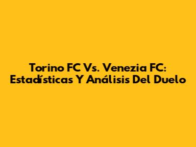 Torino FC Vs. Venezia FC: Estadísticas Y Análisis Del Duelo