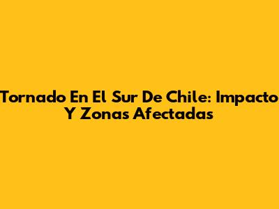 Tornado En El Sur De Chile: Impacto Y Zonas Afectadas
