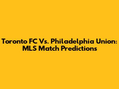 Toronto FC Vs. Philadelphia Union: MLS Match Predictions