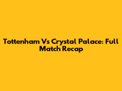 Tottenham Vs Crystal Palace: Full Match Recap