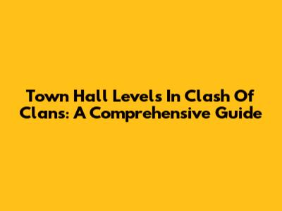 Town Hall Levels In Clash Of Clans: A Comprehensive Guide