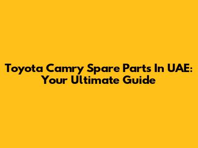 Toyota Camry Spare Parts In UAE: Your Ultimate Guide