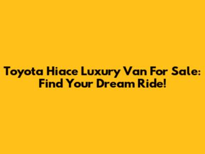 Toyota Hiace Luxury Van For Sale: Find Your Dream Ride!