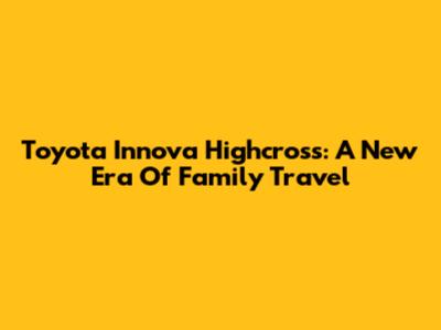 Toyota Innova Highcross: A New Era Of Family Travel