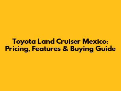 Toyota Land Cruiser Mexico: Pricing, Features & Buying Guide