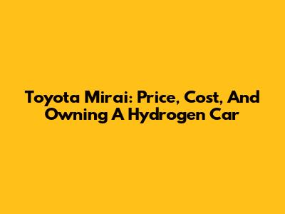 Toyota Mirai: Price, Cost, And Owning A Hydrogen Car