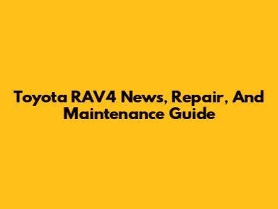 Toyota RAV4 News, Repair, And Maintenance Guide