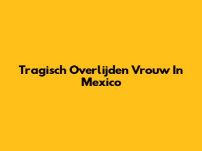 Tragisch Overlijden Vrouw In Mexico