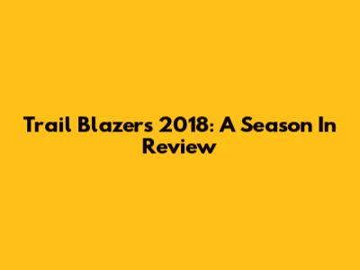 Trail Blazers 2018: A Season In Review