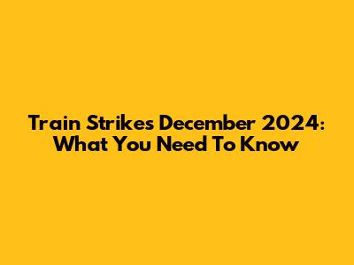 Train Strikes December 2024: What You Need To Know