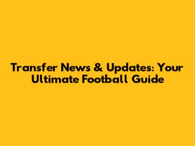 Transfer News & Updates: Your Ultimate Football Guide