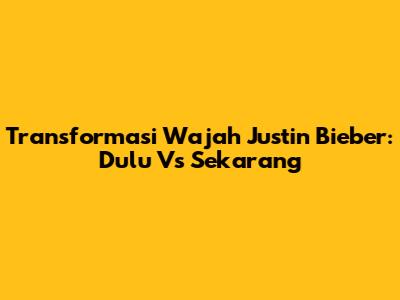 Transformasi Wajah Justin Bieber: Dulu Vs Sekarang