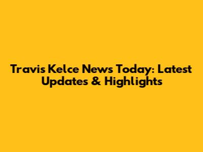 Travis Kelce News Today: Latest Updates & Highlights