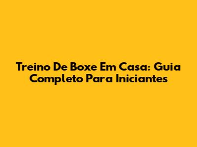 Treino De Boxe Em Casa: Guia Completo Para Iniciantes