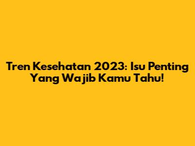 Tren Kesehatan 2023: Isu Penting Yang Wajib Kamu Tahu!