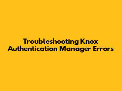 Troubleshooting Knox Authentication Manager Errors