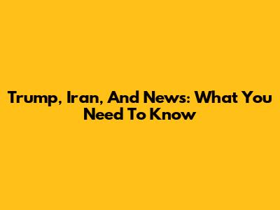 Trump, Iran, And News: What You Need To Know